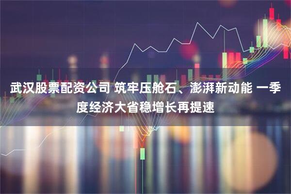 武汉股票配资公司 筑牢压舱石、澎湃新动能 一季度经济大省稳增长再提速