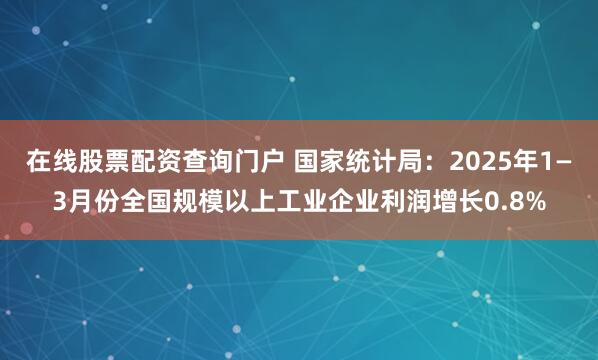 在线股票配资查询门户 国家统计局：2025年1—3月份全国规模以上工业企业利润增长0.8%