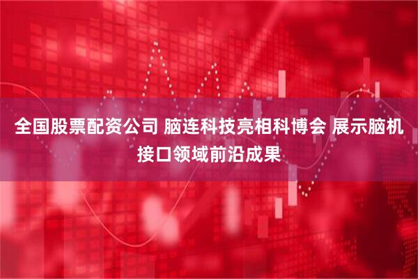 全国股票配资公司 脑连科技亮相科博会 展示脑机接口领域前沿成果