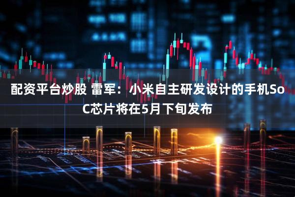 配资平台炒股 雷军：小米自主研发设计的手机SoC芯片将在5月下旬发布