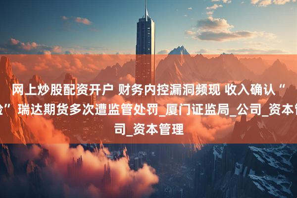 网上炒股配资开户 财务内控漏洞频现 收入确认“变脸” 瑞达期货多次遭监管处罚_厦门证监局_公司_资本管理