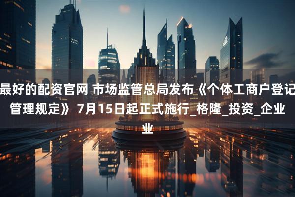 最好的配资官网 市场监管总局发布《个体工商户登记管理规定》 7月15日起正式施行_格隆_投资_企业
