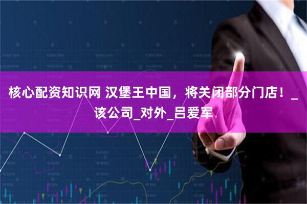 核心配资知识网 汉堡王中国，将关闭部分门店！_该公司_对外_吕爱军