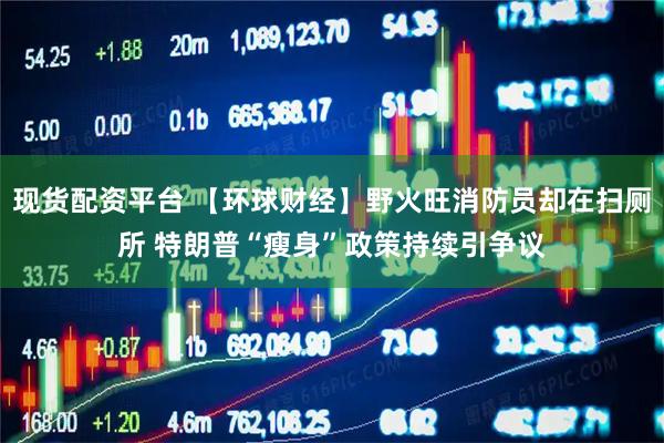现货配资平台 【环球财经】野火旺消防员却在扫厕所 特朗普“瘦身”政策持续引争议