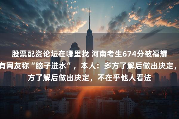 股票配资论坛在哪里找 河南考生674分被福耀科技大学录取，有网友称“脑子进水”，本人：多方了解后做出决定，不在乎他人看法