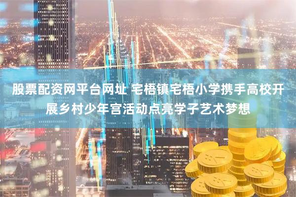 股票配资网平台网址 宅梧镇宅梧小学携手高校开展乡村少年宫活动点亮学子艺术梦想