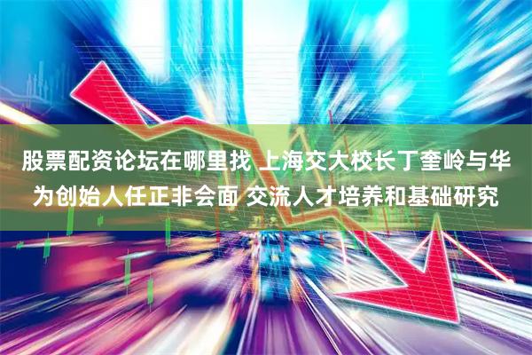 股票配资论坛在哪里找 上海交大校长丁奎岭与华为创始人任正非会面 交流人才培养和基础研究