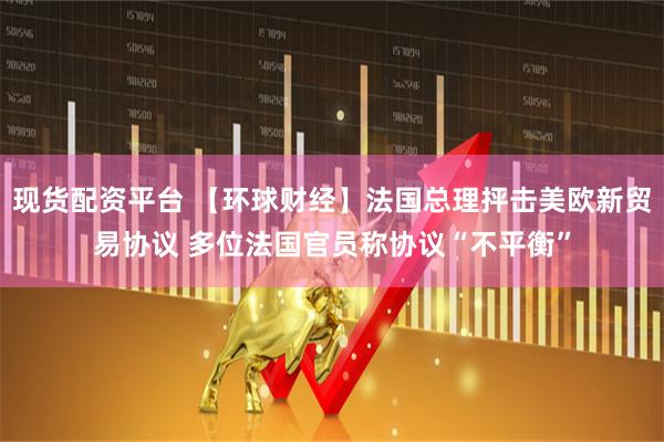 现货配资平台 【环球财经】法国总理抨击美欧新贸易协议 多位法国官员称协议“不平衡”