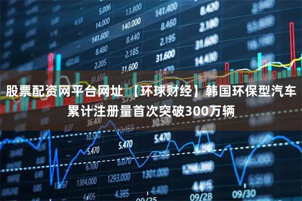 股票配资网平台网址 【环球财经】韩国环保型汽车累计注册量首次突破300万辆