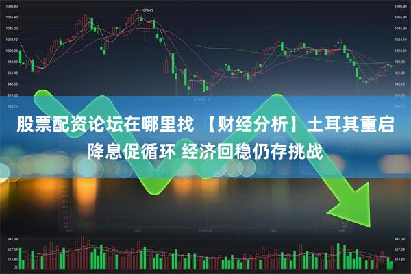 股票配资论坛在哪里找 【财经分析】土耳其重启降息促循环 经济回稳仍存挑战