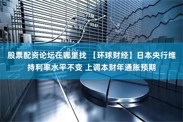 股票配资论坛在哪里找 【环球财经】日本央行维持利率水平不变 上调本财年通胀预期