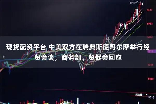 现货配资平台 中美双方在瑞典斯德哥尔摩举行经贸会谈，商务部、贸促会回应
