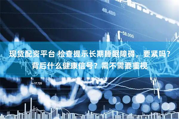 现货配资平台 检查提示长期睡眠障碍，要紧吗？背后什么健康信号？需不需要重视