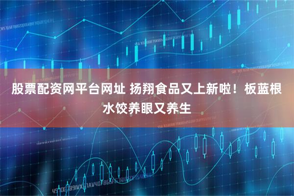股票配资网平台网址 扬翔食品又上新啦！板蓝根水饺养眼又养生