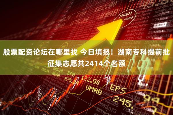 股票配资论坛在哪里找 今日填报！湖南专科提前批征集志愿共2414个名额