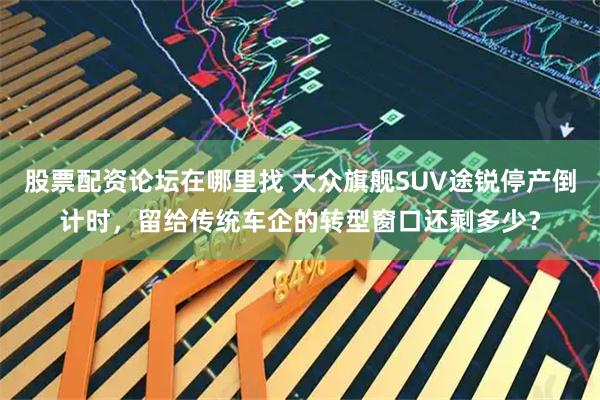 股票配资论坛在哪里找 大众旗舰SUV途锐停产倒计时，留给传统车企的转型窗口还剩多少？