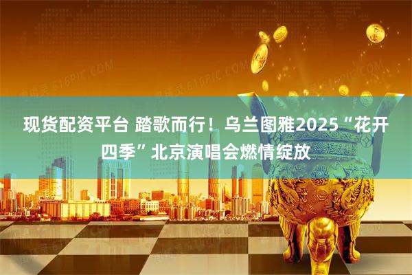 现货配资平台 踏歌而行！乌兰图雅2025“花开四季”北京演唱会燃情绽放