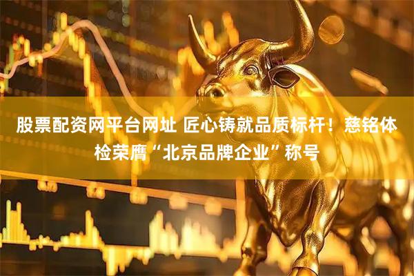 股票配资网平台网址 匠心铸就品质标杆！慈铭体检荣膺“北京品牌企业”称号