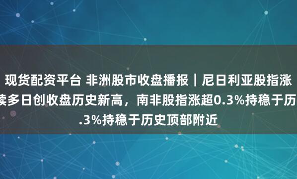 现货配资平台 非洲股市收盘播报｜尼日利亚股指涨超1%，连续多日创收盘历史新高，南非股指涨超0.3%持稳于历史顶部附近