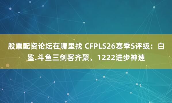 股票配资论坛在哪里找 CFPLS26赛季S评级：白鲨.斗鱼三剑客齐聚，1222进步神速
