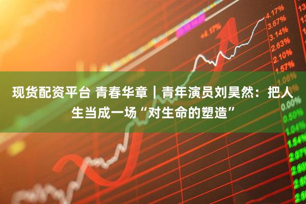 现货配资平台 青春华章｜青年演员刘昊然：把人生当成一场“对生命的塑造”