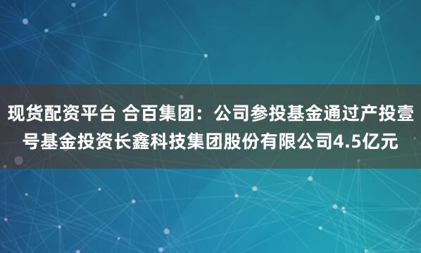 现货配资平台 合百集团：公司参投基金通过产投壹号基金投资长鑫科技集团股份有限公司4.5亿元