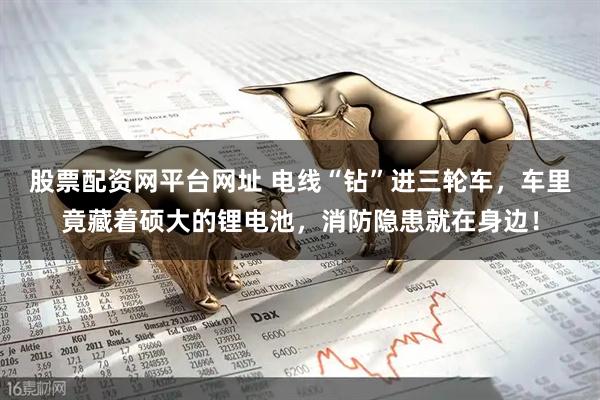 股票配资网平台网址 电线“钻”进三轮车，车里竟藏着硕大的锂电池，消防隐患就在身边！