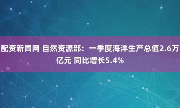 配资新闻网 自然资源部：一季度海洋生产总值2.6万亿元 同比增长5.4%