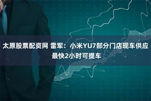 太原股票配资网 雷军:小米YU7部分门店现车供应 最快2小时可提车