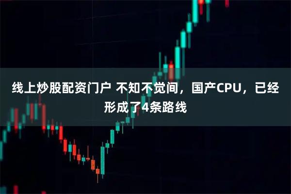 线上炒股配资门户 不知不觉间，国产CPU，已经形成了4条路线
