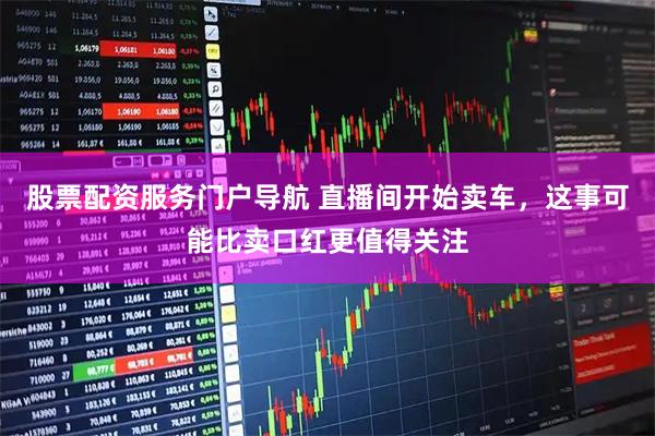 股票配资服务门户导航 直播间开始卖车,这事可能比卖口红更值得关注