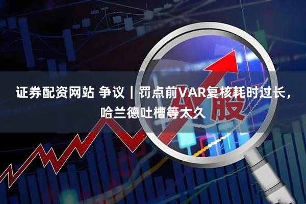 证券配资网站 争议｜罚点前VAR复核耗时过长，哈兰德吐槽等太久
