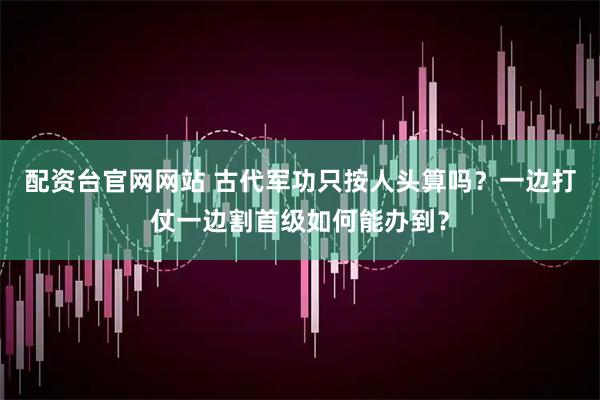 配资台官网网站 古代军功只按人头算吗？一边打仗一边割首级如何能办到？