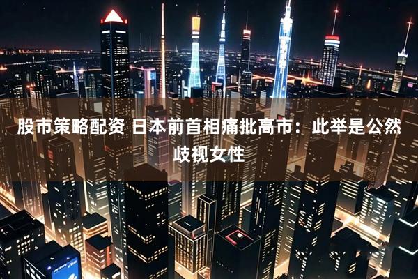 股市策略配资 日本前首相痛批高市：此举是公然歧视女性