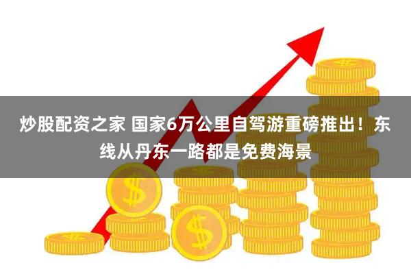 炒股配资之家 国家6万公里自驾游重磅推出！东线从丹东一路都是免费海景