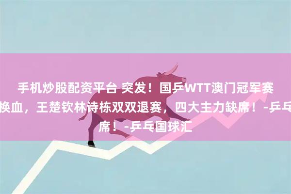 手机炒股配资平台 突发！国乒WTT澳门冠军赛名单大换血，王楚钦林诗栋双双退赛，四大主力缺席！-乒乓国球汇