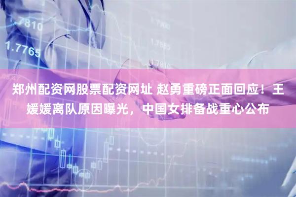 郑州配资网股票配资网址 赵勇重磅正面回应！王媛媛离队原因曝光，中国女排备战重心公布