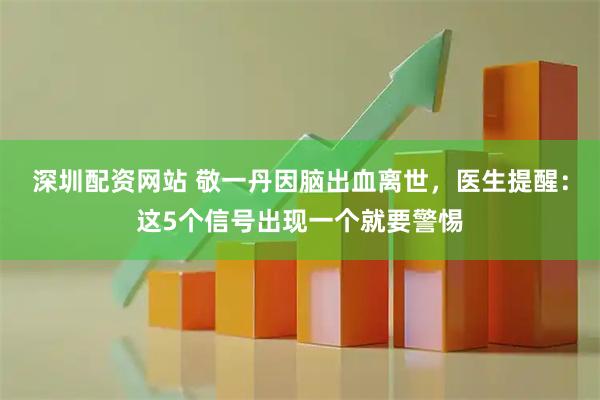 深圳配资网站 敬一丹因脑出血离世，医生提醒：这5个信号出现一个就要警惕