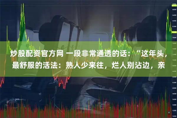 炒股配资官方网 一段非常通透的话：“这年头，最舒服的活法：熟人少来往，烂人别沾边，亲