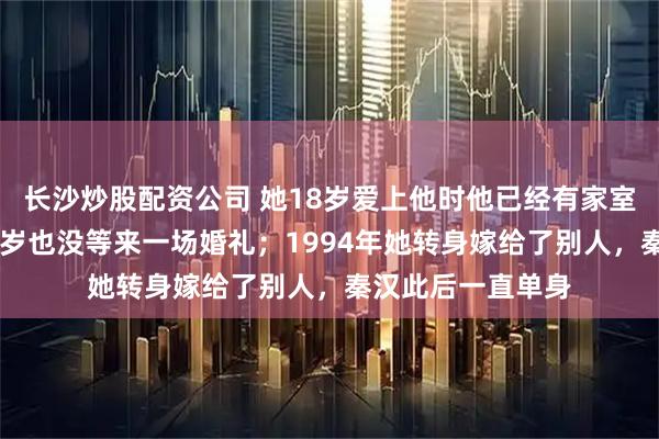 长沙炒股配资公司 她18岁爱上他时他已经有家室，从少女等到38岁也没等来一场婚礼；1994年她转身嫁给了别人，秦汉此后一直单身